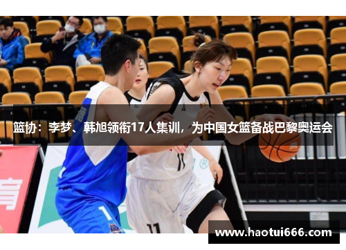 篮协：李梦、韩旭领衔17人集训，为中国女篮备战巴黎奥运会